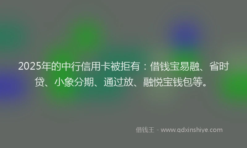 2025年的中行信用卡被拒有：借钱宝易融、省时贷、小象分期、通过放、融悦宝钱包等。