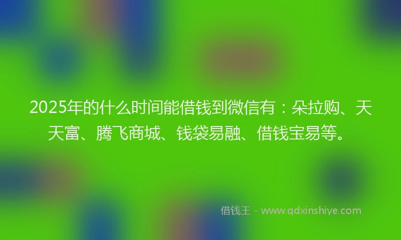 2025年的什么时间能借钱到微信有：朵拉购、天天富、腾飞商城、钱袋易融、借钱宝易等。