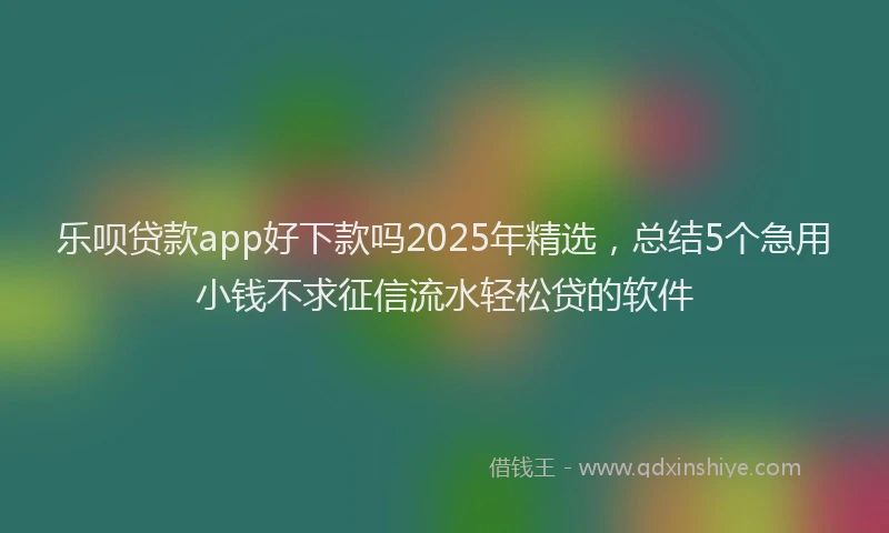 乐呗贷款app好下款吗2025年精选，总结5个急用小钱不求征信流水轻松贷的软件
