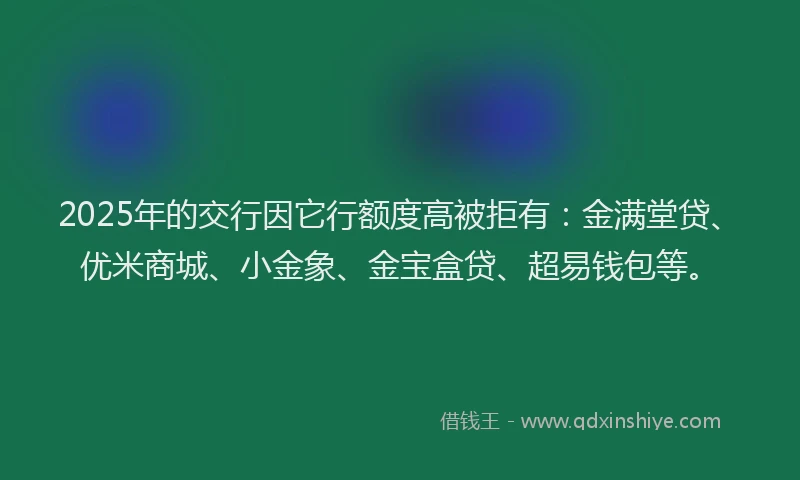 2025年的交行因它行额度高被拒有：金满堂贷、优米商城、小金象、金宝盒贷、超易钱包等。