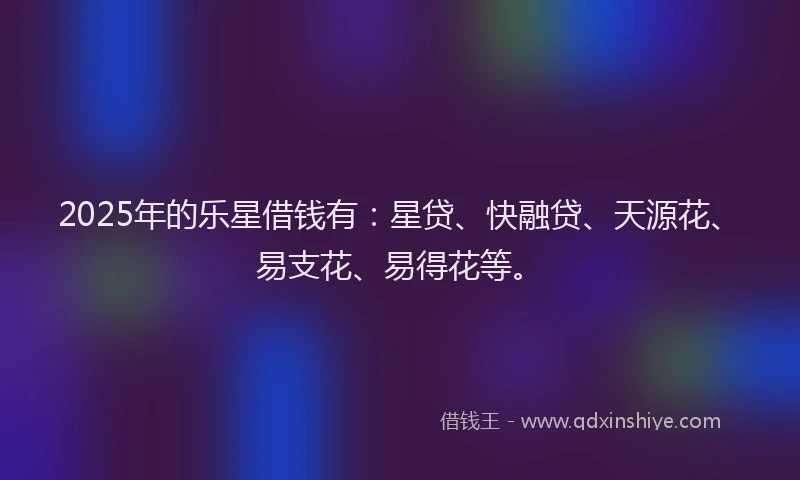 2025年的乐星借钱有：星贷、快融贷、天源花、易支花、易得花等。