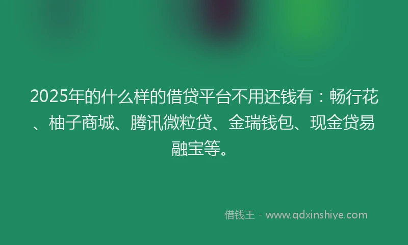 2025年的什么样的借贷平台不用还钱有：畅行花、柚子商城、腾讯微粒贷、金瑞钱包、现金贷易融宝等。