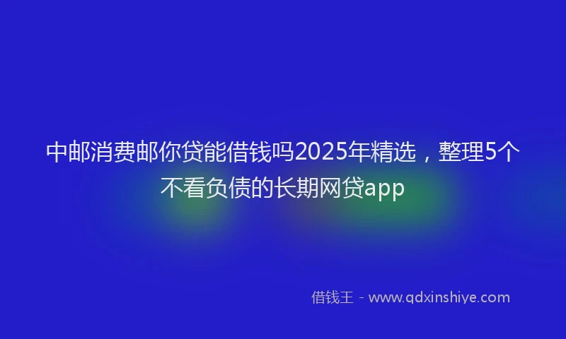 中邮消费邮你贷能借钱吗2025年精选，整理5个不看负债的长期网贷app