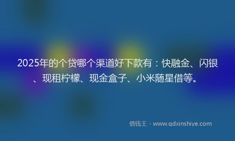 2025年的个贷哪个渠道好下款有：快融金、闪银、现租柠檬、现金盒子、小米随星借等。