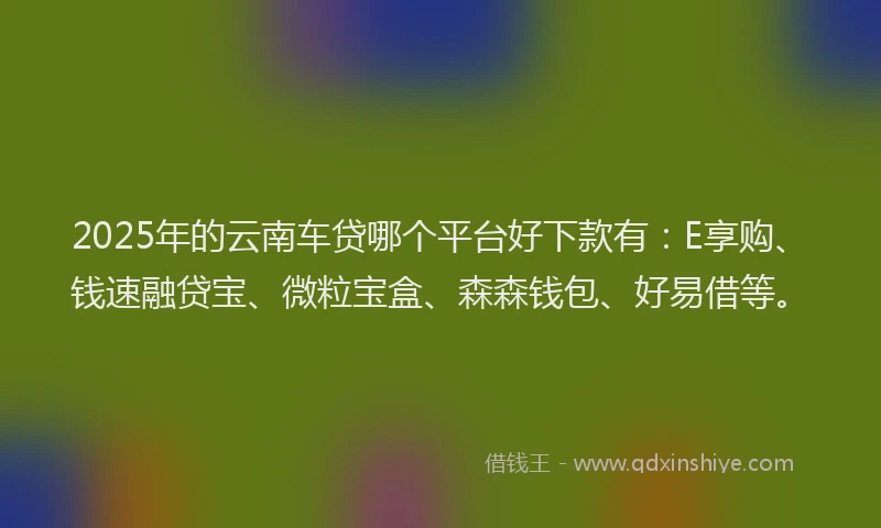 2025年的云南车贷哪个平台好下款有：E享购、钱速融贷宝、微粒宝盒、森森钱包、好易借等。