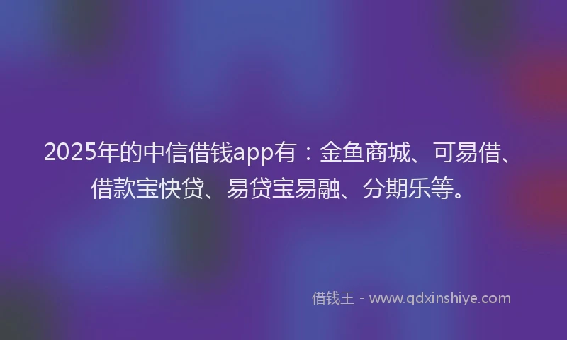 2025年的中信借钱app有：金鱼商城、可易借、借款宝快贷、易贷宝易融、分期乐等。