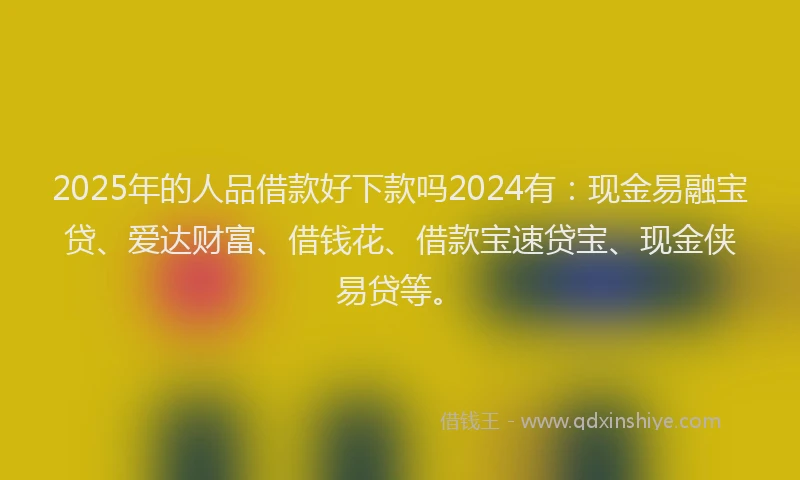 2025年的人品借款好下款吗2024有：现金易融宝贷、爱达财富、借钱花、借款宝速贷宝、现金侠易贷等。