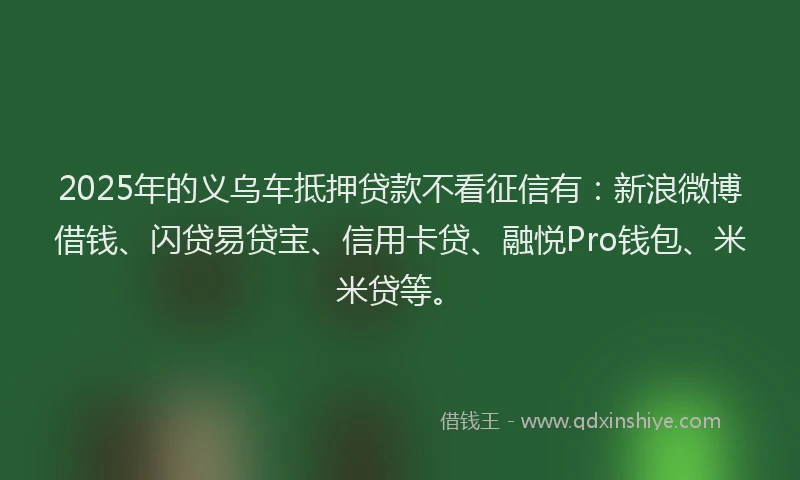 2025年的义乌车抵押贷款不看征信有：新浪微博借钱、闪贷易贷宝、信用卡贷、融悦Pro钱包、米米贷等。