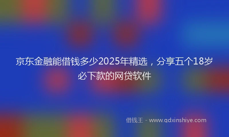 京东金融能借钱多少2025年精选，分享五个18岁必下款的网贷软件