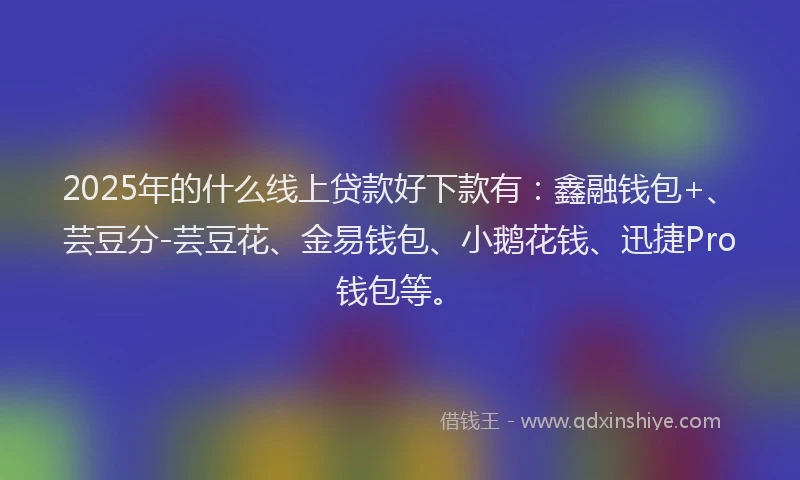 2025年的什么线上贷款好下款有：鑫融钱包+、芸豆分-芸豆花、金易钱包、小鹅花钱、迅捷Pro钱包等。