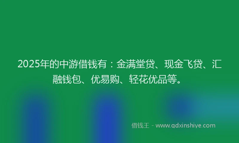 2025年的中游借钱有：金满堂贷、现金飞贷、汇融钱包、优易购、轻花优品等。