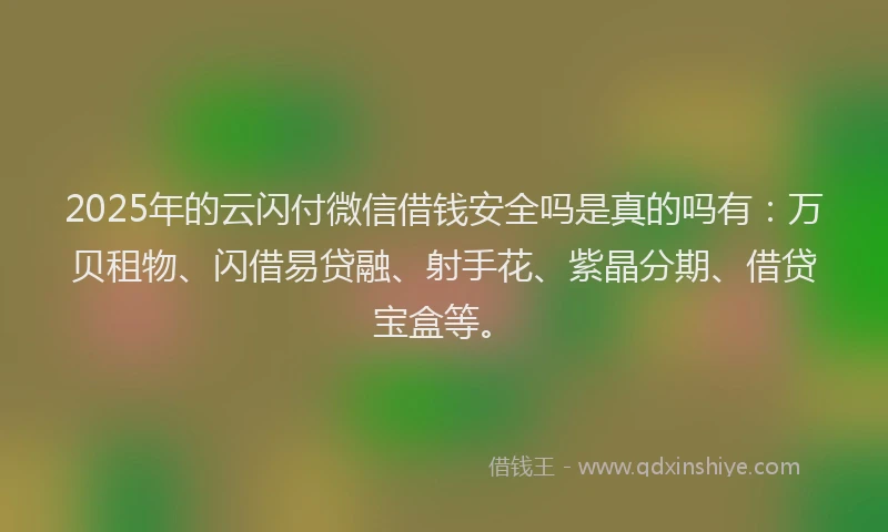 2025年的云闪付微信借钱安全吗是真的吗有：万贝租物、闪借易贷融、射手花、紫晶分期、借贷宝盒等。