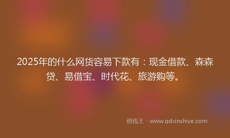 2025年的什么网货容易下款有：现金借款、森森贷、易借宝、时代花、旅游购等。