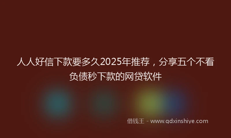 人人好信下款要多久2025年推荐，分享五个不看负债秒下款的网贷软件