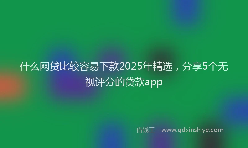 什么网贷比较容易下款2025年精选，分享5个无视评分的贷款app