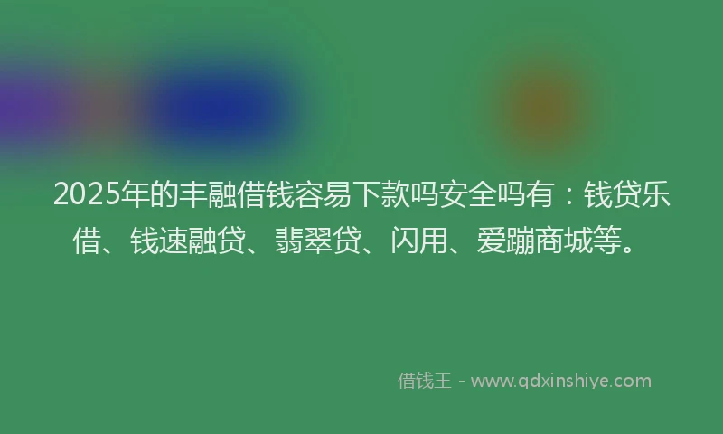 2025年的丰融借钱容易下款吗安全吗有：钱贷乐借、钱速融贷、翡翠贷、闪用、爱蹦商城等。