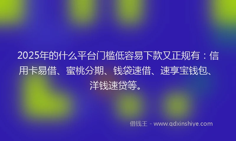 2025年的什么平台门槛低容易下款又正规有：信用卡易借、蜜桃分期、钱袋速借、速享宝钱包、洋钱速贷等。