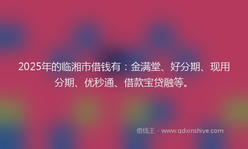 2025年的临湘市借钱有：金满堂、好分期、现用分期、优秒通、借款宝贷融等。
