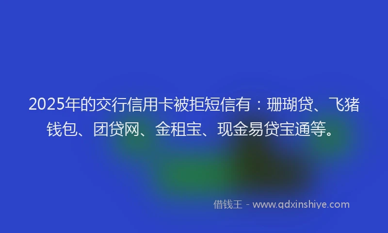 2025年的交行信用卡被拒短信有：珊瑚贷、飞猪钱包、团贷网、金租宝、现金易贷宝通等。