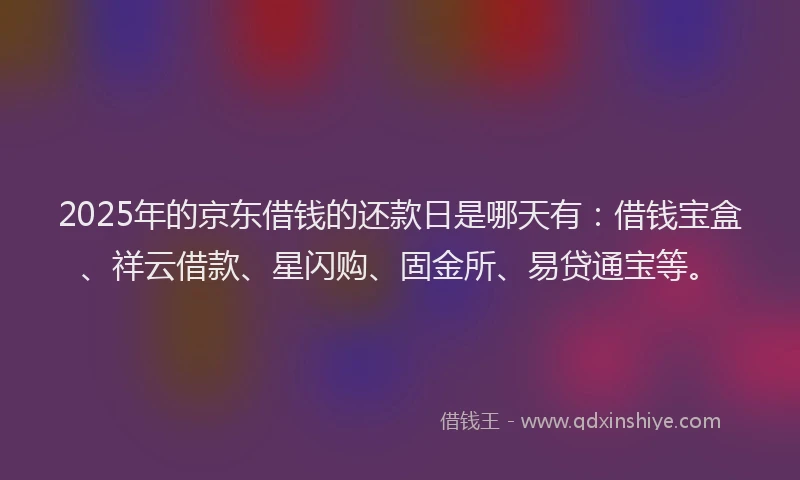 2025年的京东借钱的还款日是哪天有：借钱宝盒、祥云借款、星闪购、固金所、易贷通宝等。