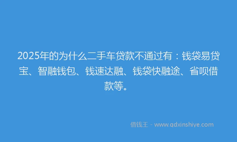 2025年的为什么二手车贷款不通过有：钱袋易贷宝、智融钱包、钱速达融、钱袋快融途、省呗借款等。
