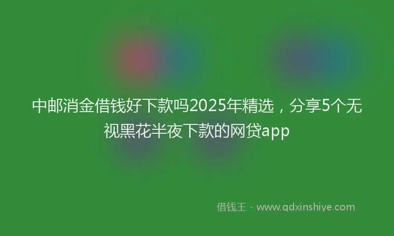 中邮消金借钱好下款吗2025年精选，分享5个无视黑花半夜下款的网贷app