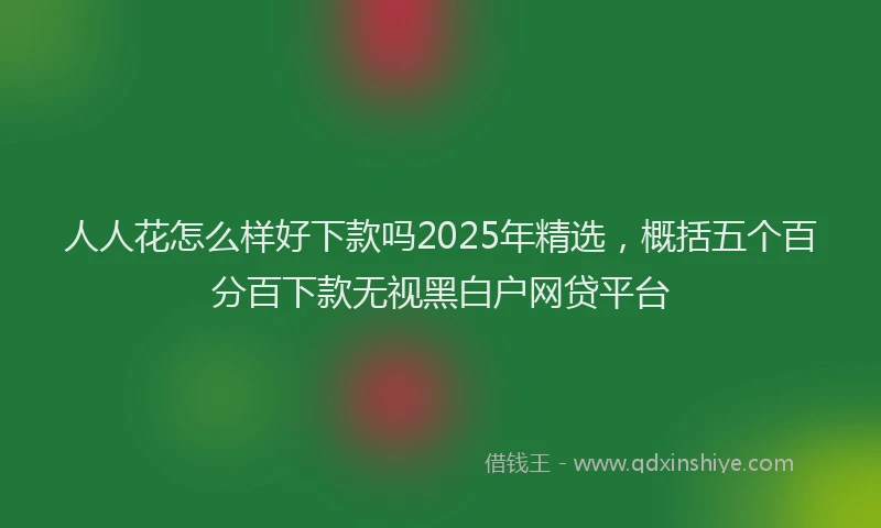 人人花怎么样好下款吗2025年精选，概括五个百分百下款无视黑白户网贷平台