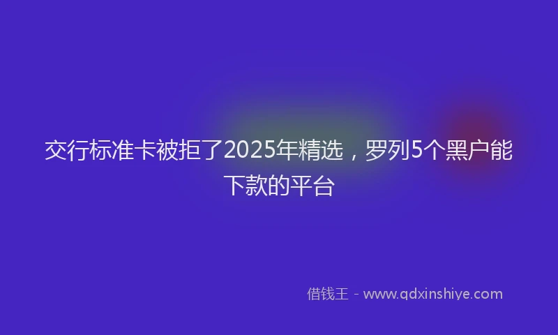 交行标准卡被拒了2025年精选，罗列5个黑户能下款的平台