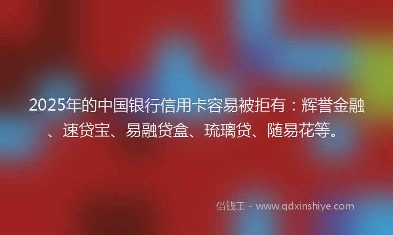 2025年的中国银行信用卡容易被拒有：辉誉金融、速贷宝、易融贷盒、琉璃贷、随易花等。