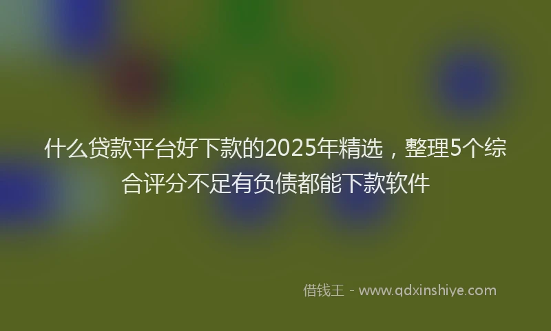 什么贷款平台好下款的2025年精选，整理5个综合评分不足有负债都能下款软件