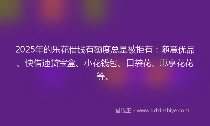 2025年的乐花借钱有额度总是被拒有：随意优品、快借速贷宝盒、小花钱包、口袋花、惠享花花等。