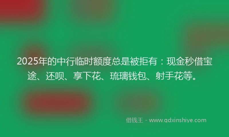 2025年的中行临时额度总是被拒有：现金秒借宝途、还呗、享下花、琉璃钱包、射手花等。