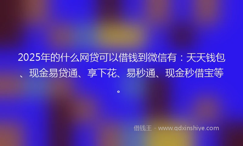 2025年的什么网贷可以借钱到微信有：天天钱包、现金易贷通、享下花、易秒通、现金秒借宝等。