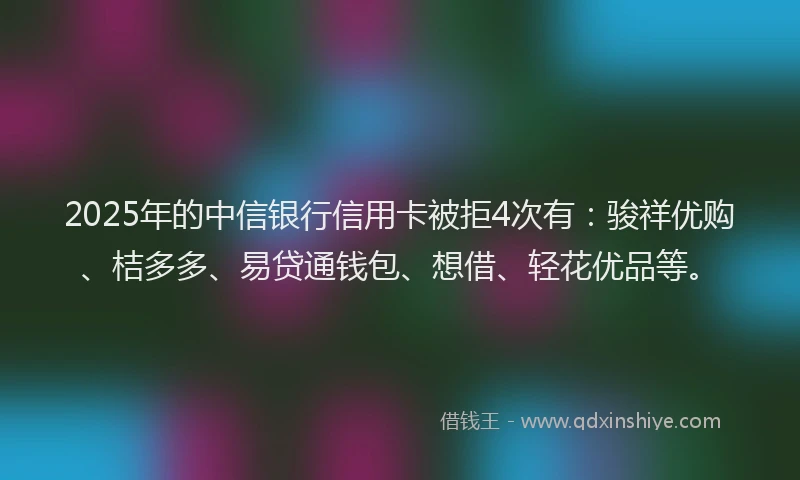 2025年的中信银行信用卡被拒4次有：骏祥优购、桔多多、易贷通钱包、想借、轻花优品等。