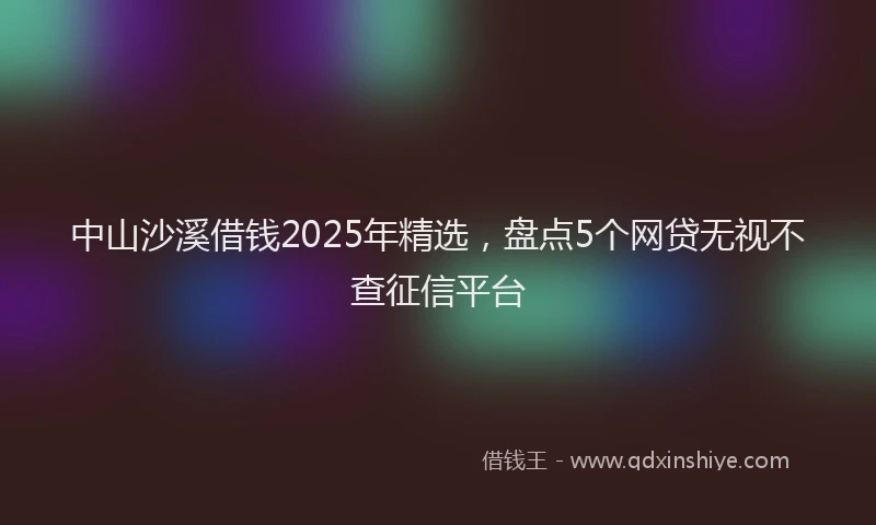 中山沙溪借钱2025年精选，盘点5个网贷无视不查征信平台