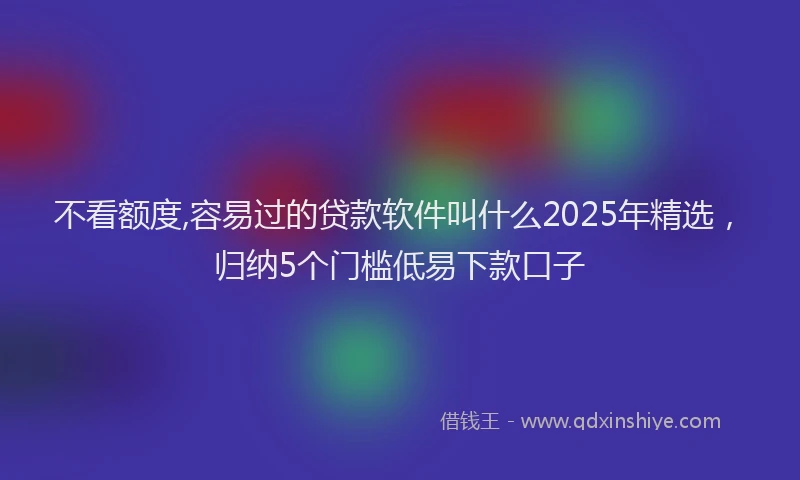 不看额度,容易过的贷款软件叫什么2025年精选，归纳5个门槛低易下款口子