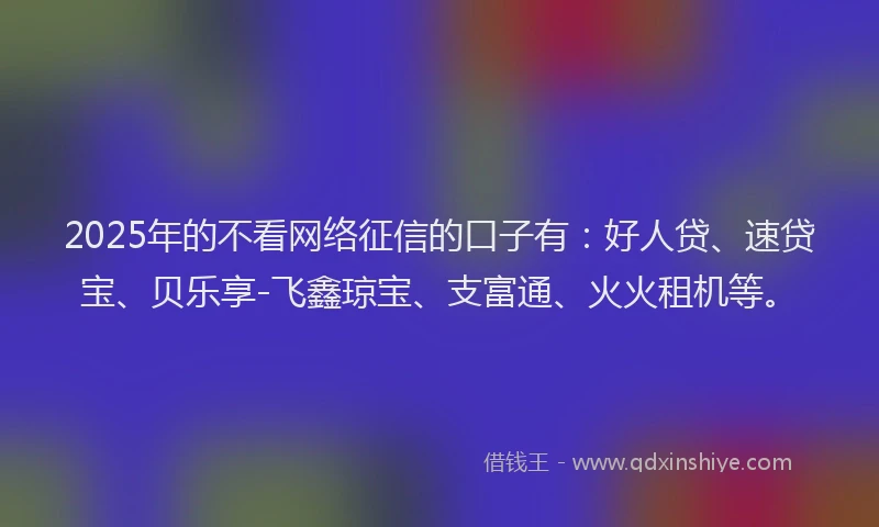 2025年的不看网络征信的口子有：好人贷、速贷宝、贝乐享-飞鑫琼宝、支富通、火火租机等。