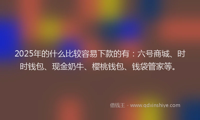 2025年的什么比较容易下款的有：六号商城、时时钱包、现金奶牛、樱桃钱包、钱袋管家等。