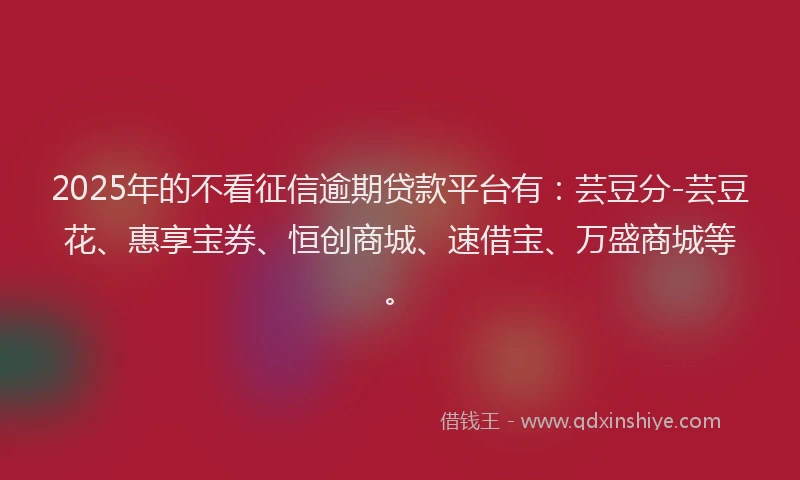 2025年的不看征信逾期贷款平台有：芸豆分-芸豆花、惠享宝券、恒创商城、速借宝、万盛商城等。