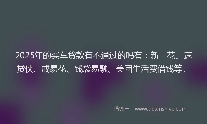 2025年的买车贷款有不通过的吗有：新一花、速贷侠、戒易花、钱袋易融、美团生活费借钱等。