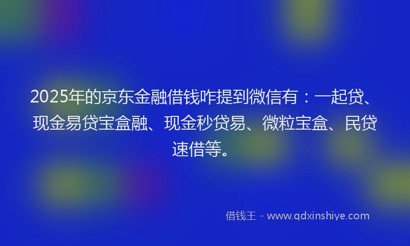 2025年的京东金融借钱咋提到微信有：一起贷、现金易贷宝盒融、现金秒贷易、微粒宝盒、民贷速借等。