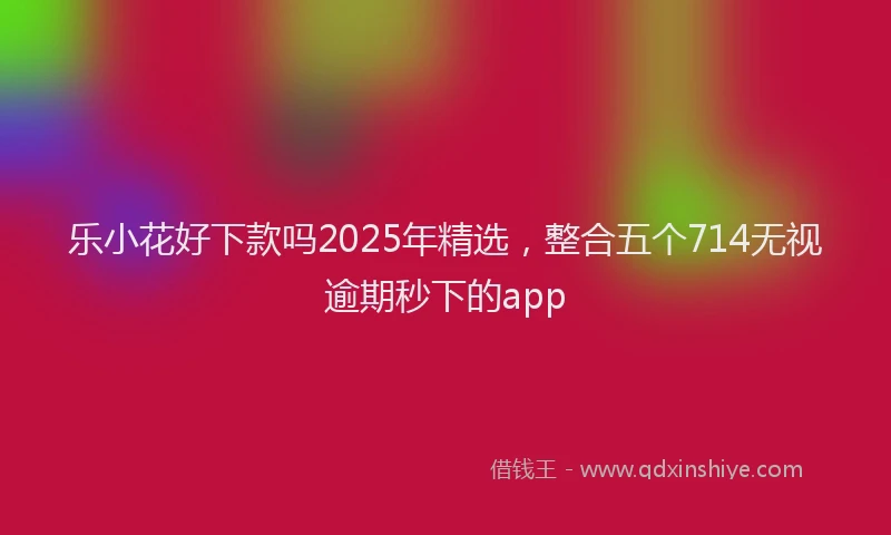 乐小花好下款吗2025年精选，整合五个714无视逾期秒下的app