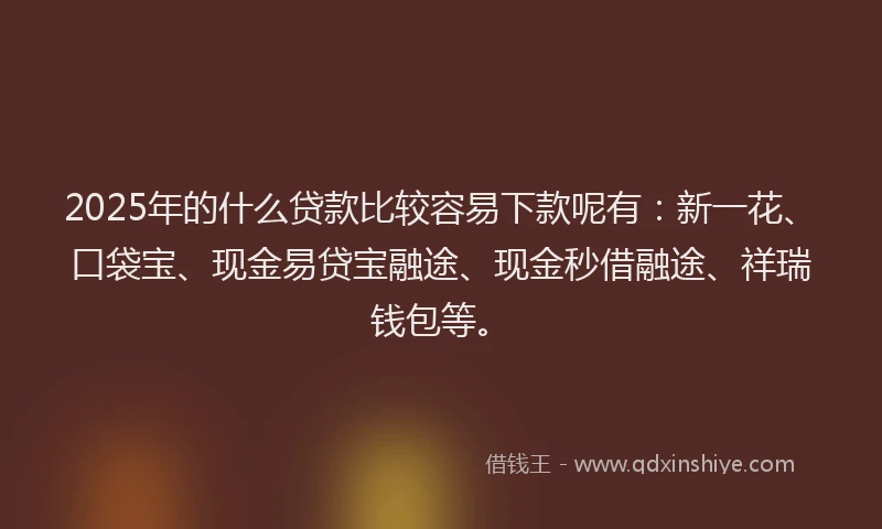 2025年的什么贷款比较容易下款呢有：新一花、口袋宝、现金易贷宝融途、现金秒借融途、祥瑞钱包等。