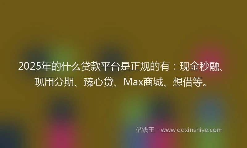 2025年的什么贷款平台是正规的有：现金秒融、现用分期、臻心贷、Max商城、想借等。