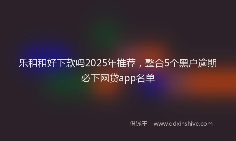 乐租租好下款吗2025年推荐，整合5个黑户逾期必下网贷app名单