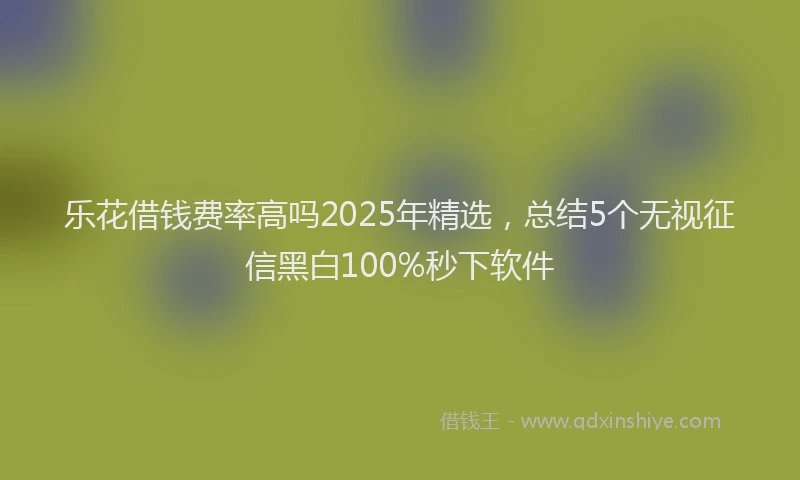 乐花借钱费率高吗2025年精选，总结5个无视征信黑白100%秒下软件