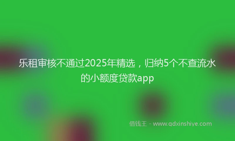乐租审核不通过2025年精选，归纳5个不查流水的小额度贷款app