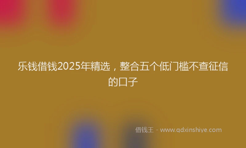 乐钱借钱2025年精选，整合五个低门槛不查征信的口子