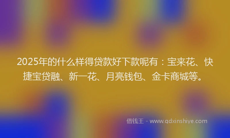 2025年的什么样得贷款好下款呢有：宝来花、快捷宝贷融、新一花、月亮钱包、金卡商城等。