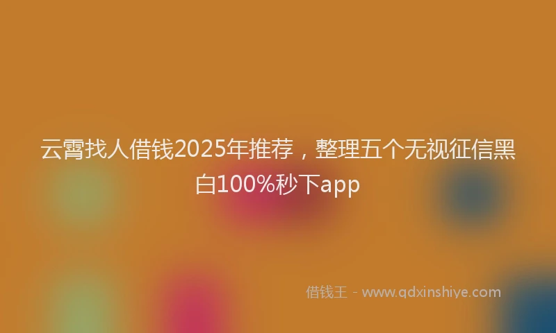 云霄找人借钱2025年推荐，整理五个无视征信黑白100%秒下app
